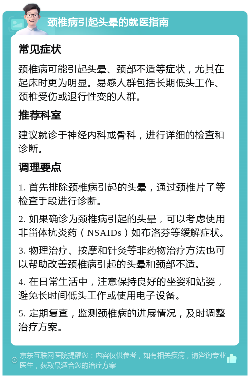 颈椎病引起头晕的就医指南 常见症状 颈椎病可能引起头晕、颈部不适等症状，尤其在起床时更为明显。易感人群包括长期低头工作、颈椎受伤或退行性变的人群。 推荐科室 建议就诊于神经内科或骨科，进行详细的检查和诊断。 调理要点 1. 首先排除颈椎病引起的头晕，通过颈椎片子等检查手段进行诊断。 2. 如果确诊为颈椎病引起的头晕，可以考虑使用非甾体抗炎药（NSAIDs）如布洛芬等缓解症状。 3. 物理治疗、按摩和针灸等非药物治疗方法也可以帮助改善颈椎病引起的头晕和颈部不适。 4. 在日常生活中，注意保持良好的坐姿和站姿，避免长时间低头工作或使用电子设备。 5. 定期复查，监测颈椎病的进展情况，及时调整治疗方案。