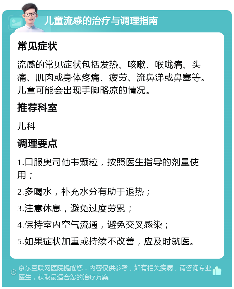 儿童流感的治疗与调理指南 常见症状 流感的常见症状包括发热、咳嗽、喉咙痛、头痛、肌肉或身体疼痛、疲劳、流鼻涕或鼻塞等。儿童可能会出现手脚略凉的情况。 推荐科室 儿科 调理要点 1.口服奥司他韦颗粒，按照医生指导的剂量使用； 2.多喝水，补充水分有助于退热； 3.注意休息，避免过度劳累； 4.保持室内空气流通，避免交叉感染； 5.如果症状加重或持续不改善，应及时就医。