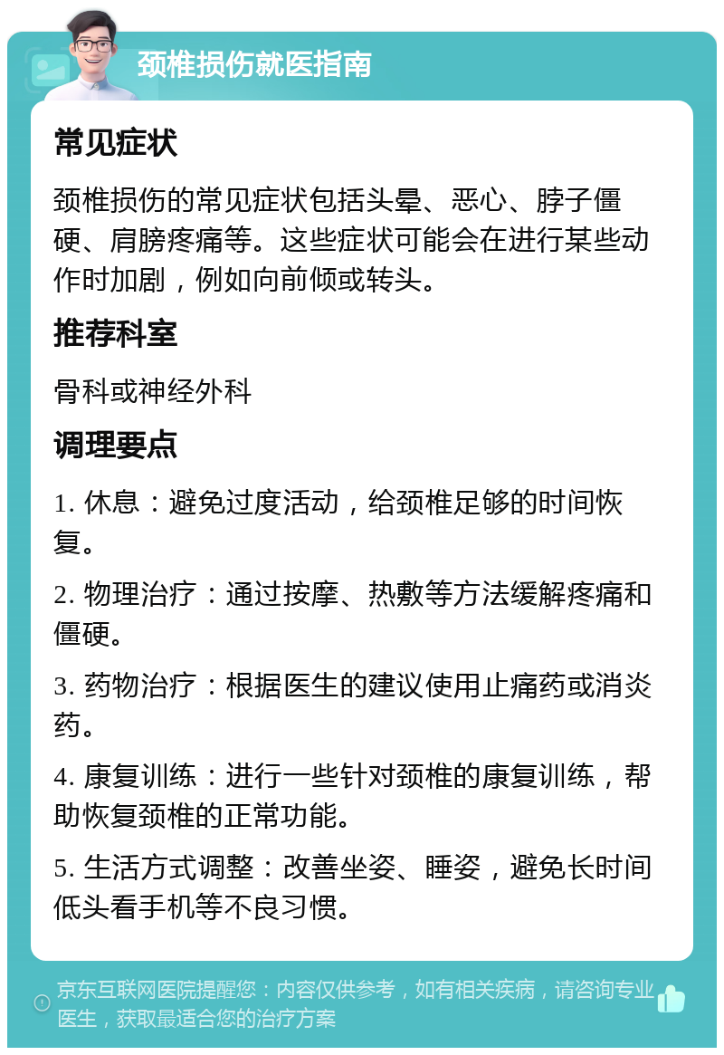 颈椎损伤就医指南 常见症状 颈椎损伤的常见症状包括头晕、恶心、脖子僵硬、肩膀疼痛等。这些症状可能会在进行某些动作时加剧，例如向前倾或转头。 推荐科室 骨科或神经外科 调理要点 1. 休息：避免过度活动，给颈椎足够的时间恢复。 2. 物理治疗：通过按摩、热敷等方法缓解疼痛和僵硬。 3. 药物治疗：根据医生的建议使用止痛药或消炎药。 4. 康复训练：进行一些针对颈椎的康复训练，帮助恢复颈椎的正常功能。 5. 生活方式调整：改善坐姿、睡姿，避免长时间低头看手机等不良习惯。