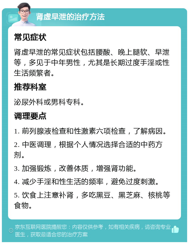 肾虚早泄的治疗方法 常见症状 肾虚早泄的常见症状包括腰酸、晚上腿软、早泄等，多见于中年男性，尤其是长期过度手淫或性生活频繁者。 推荐科室 泌尿外科或男科专科。 调理要点 1. 前列腺液检查和性激素六项检查，了解病因。 2. 中医调理，根据个人情况选择合适的中药方剂。 3. 加强锻炼，改善体质，增强肾功能。 4. 减少手淫和性生活的频率，避免过度刺激。 5. 饮食上注意补肾，多吃黑豆、黑芝麻、核桃等食物。