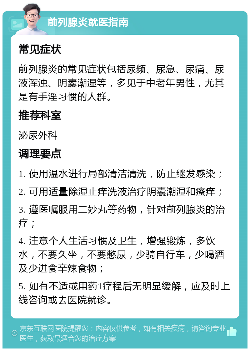 前列腺炎就医指南 常见症状 前列腺炎的常见症状包括尿频、尿急、尿痛、尿液浑浊、阴囊潮湿等，多见于中老年男性，尤其是有手淫习惯的人群。 推荐科室 泌尿外科 调理要点 1. 使用温水进行局部清洁清洗，防止继发感染； 2. 可用适量除湿止痒洗液治疗阴囊潮湿和瘙痒； 3. 遵医嘱服用二妙丸等药物，针对前列腺炎的治疗； 4. 注意个人生活习惯及卫生，增强锻炼，多饮水，不要久坐，不要憋尿，少骑自行车，少喝酒及少进食辛辣食物； 5. 如有不适或用药1疗程后无明显缓解，应及时上线咨询或去医院就诊。