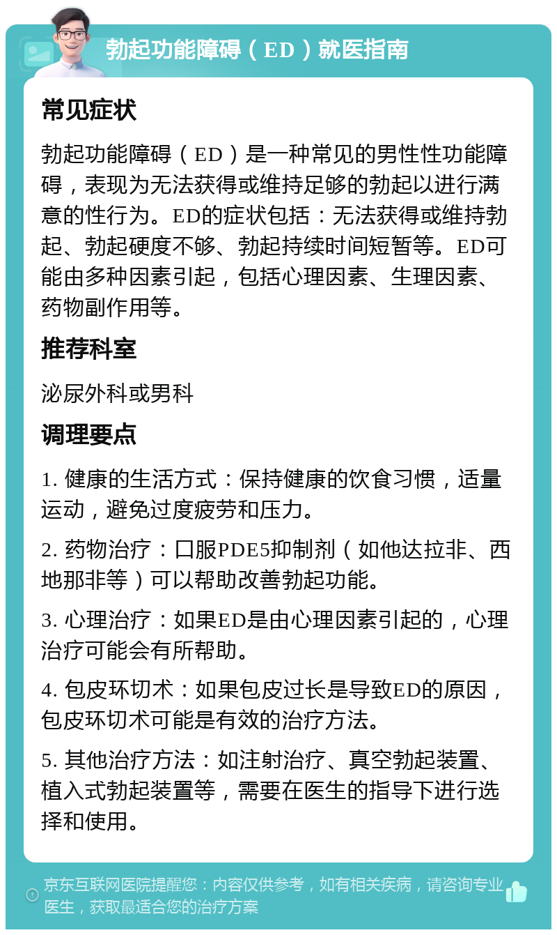 勃起功能障碍（ED）就医指南 常见症状 勃起功能障碍（ED）是一种常见的男性性功能障碍，表现为无法获得或维持足够的勃起以进行满意的性行为。ED的症状包括：无法获得或维持勃起、勃起硬度不够、勃起持续时间短暂等。ED可能由多种因素引起，包括心理因素、生理因素、药物副作用等。 推荐科室 泌尿外科或男科 调理要点 1. 健康的生活方式：保持健康的饮食习惯，适量运动，避免过度疲劳和压力。 2. 药物治疗：口服PDE5抑制剂（如他达拉非、西地那非等）可以帮助改善勃起功能。 3. 心理治疗：如果ED是由心理因素引起的，心理治疗可能会有所帮助。 4. 包皮环切术：如果包皮过长是导致ED的原因，包皮环切术可能是有效的治疗方法。 5. 其他治疗方法：如注射治疗、真空勃起装置、植入式勃起装置等，需要在医生的指导下进行选择和使用。