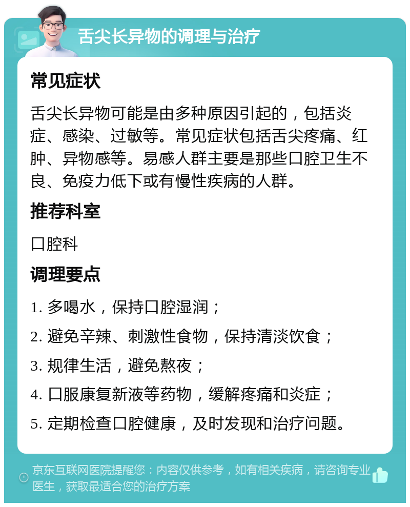 舌尖长异物的调理与治疗 常见症状 舌尖长异物可能是由多种原因引起的，包括炎症、感染、过敏等。常见症状包括舌尖疼痛、红肿、异物感等。易感人群主要是那些口腔卫生不良、免疫力低下或有慢性疾病的人群。 推荐科室 口腔科 调理要点 1. 多喝水，保持口腔湿润； 2. 避免辛辣、刺激性食物，保持清淡饮食； 3. 规律生活，避免熬夜； 4. 口服康复新液等药物，缓解疼痛和炎症； 5. 定期检查口腔健康，及时发现和治疗问题。