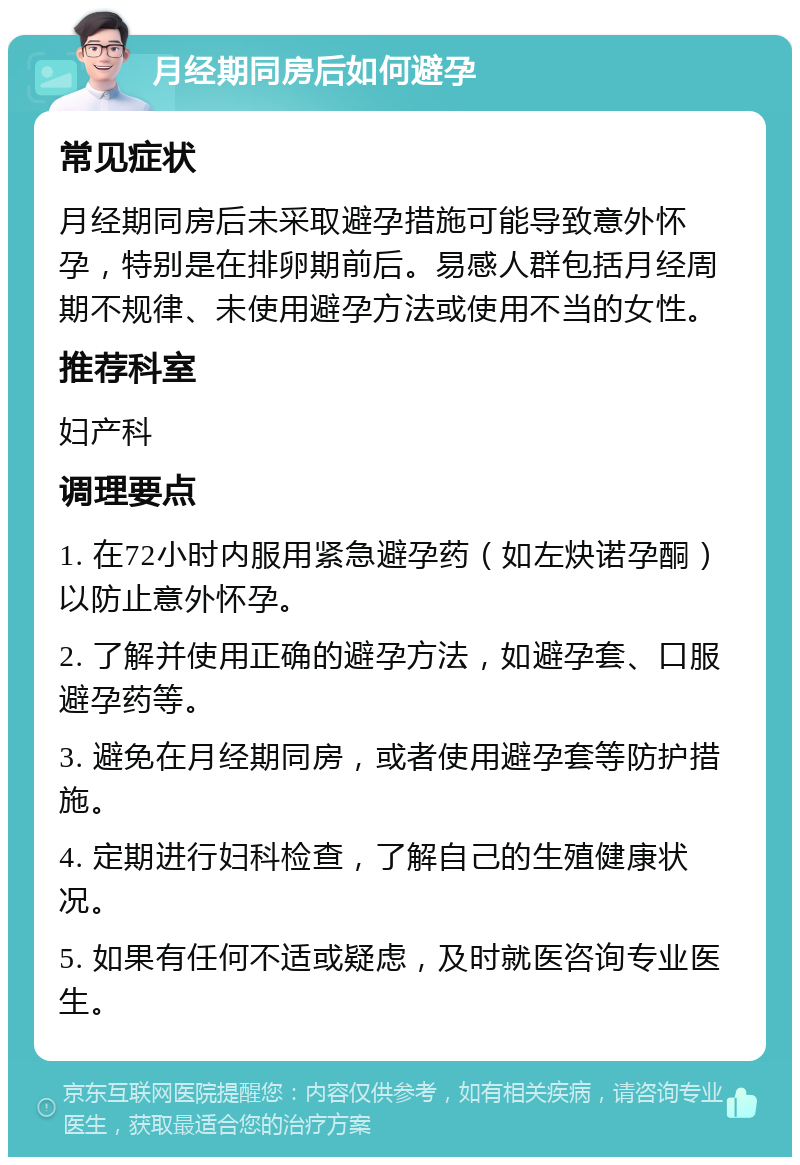 月经期同房后如何避孕 常见症状 月经期同房后未采取避孕措施可能导致意外怀孕，特别是在排卵期前后。易感人群包括月经周期不规律、未使用避孕方法或使用不当的女性。 推荐科室 妇产科 调理要点 1. 在72小时内服用紧急避孕药（如左炔诺孕酮）以防止意外怀孕。 2. 了解并使用正确的避孕方法，如避孕套、口服避孕药等。 3. 避免在月经期同房，或者使用避孕套等防护措施。 4. 定期进行妇科检查，了解自己的生殖健康状况。 5. 如果有任何不适或疑虑，及时就医咨询专业医生。