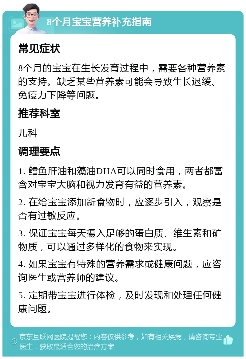 8个月宝宝营养补充指南 常见症状 8个月的宝宝在生长发育过程中，需要各种营养素的支持。缺乏某些营养素可能会导致生长迟缓、免疫力下降等问题。 推荐科室 儿科 调理要点 1. 鳕鱼肝油和藻油DHA可以同时食用，两者都富含对宝宝大脑和视力发育有益的营养素。 2. 在给宝宝添加新食物时，应逐步引入，观察是否有过敏反应。 3. 保证宝宝每天摄入足够的蛋白质、维生素和矿物质，可以通过多样化的食物来实现。 4. 如果宝宝有特殊的营养需求或健康问题，应咨询医生或营养师的建议。 5. 定期带宝宝进行体检，及时发现和处理任何健康问题。