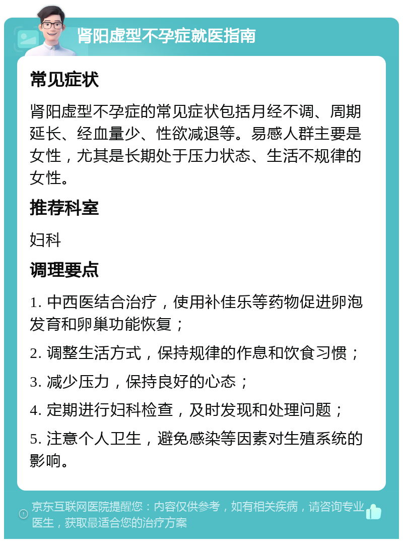 肾阳虚型不孕症就医指南 常见症状 肾阳虚型不孕症的常见症状包括月经不调、周期延长、经血量少、性欲减退等。易感人群主要是女性，尤其是长期处于压力状态、生活不规律的女性。 推荐科室 妇科 调理要点 1. 中西医结合治疗，使用补佳乐等药物促进卵泡发育和卵巢功能恢复； 2. 调整生活方式，保持规律的作息和饮食习惯； 3. 减少压力，保持良好的心态； 4. 定期进行妇科检查，及时发现和处理问题； 5. 注意个人卫生，避免感染等因素对生殖系统的影响。