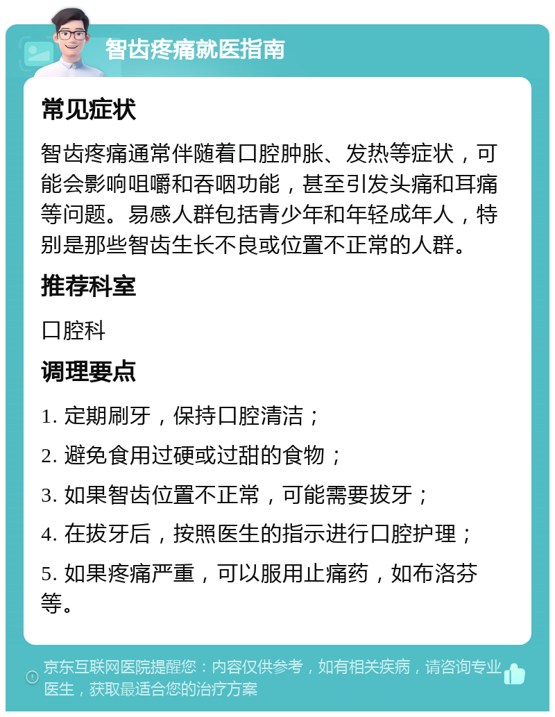 智齿疼痛就医指南 常见症状 智齿疼痛通常伴随着口腔肿胀、发热等症状，可能会影响咀嚼和吞咽功能，甚至引发头痛和耳痛等问题。易感人群包括青少年和年轻成年人，特别是那些智齿生长不良或位置不正常的人群。 推荐科室 口腔科 调理要点 1. 定期刷牙，保持口腔清洁； 2. 避免食用过硬或过甜的食物； 3. 如果智齿位置不正常，可能需要拔牙； 4. 在拔牙后，按照医生的指示进行口腔护理； 5. 如果疼痛严重，可以服用止痛药，如布洛芬等。