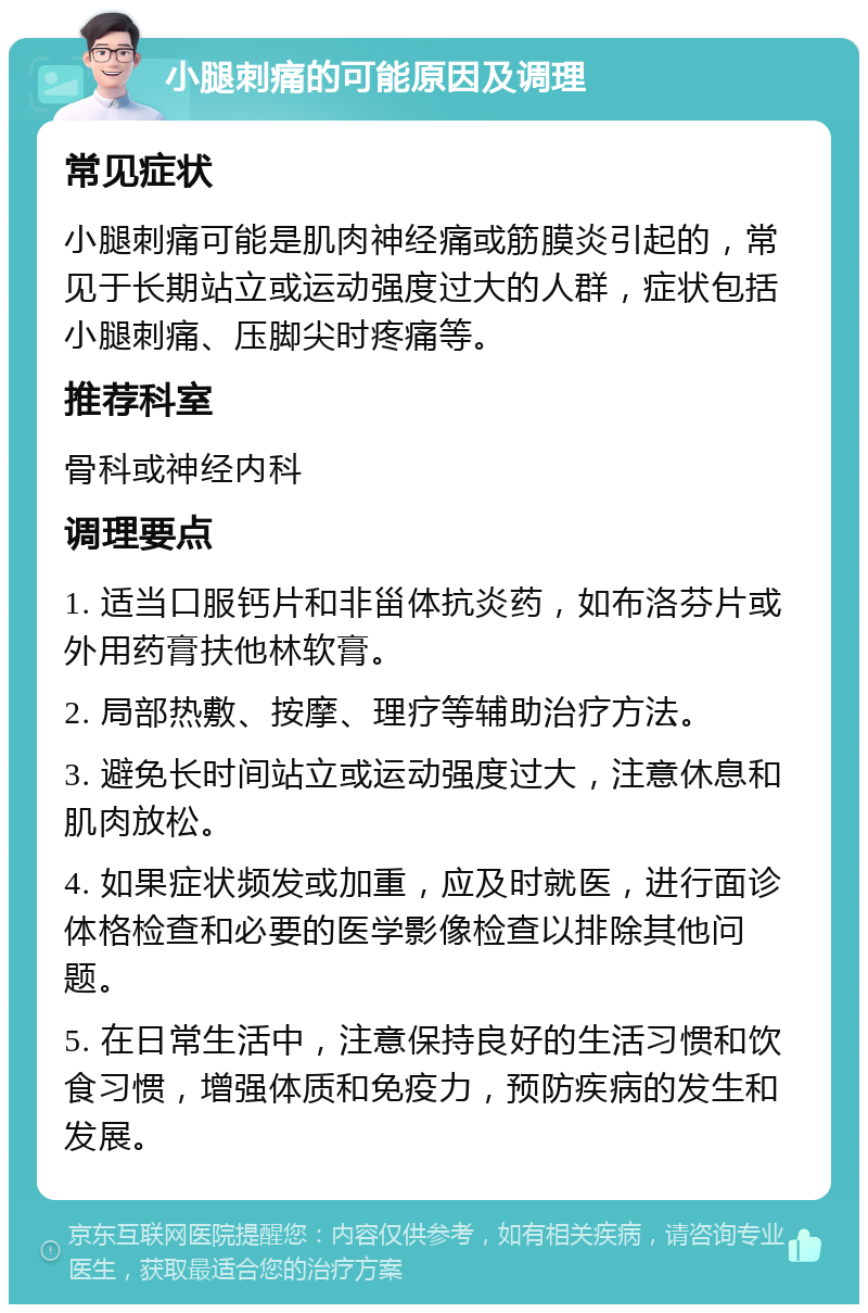 小腿刺痛的可能原因及调理 常见症状 小腿刺痛可能是肌肉神经痛或筋膜炎引起的，常见于长期站立或运动强度过大的人群，症状包括小腿刺痛、压脚尖时疼痛等。 推荐科室 骨科或神经内科 调理要点 1. 适当口服钙片和非甾体抗炎药，如布洛芬片或外用药膏扶他林软膏。 2. 局部热敷、按摩、理疗等辅助治疗方法。 3. 避免长时间站立或运动强度过大，注意休息和肌肉放松。 4. 如果症状频发或加重，应及时就医，进行面诊体格检查和必要的医学影像检查以排除其他问题。 5. 在日常生活中，注意保持良好的生活习惯和饮食习惯，增强体质和免疫力，预防疾病的发生和发展。