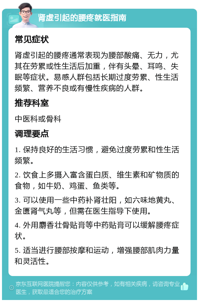 肾虚引起的腰疼就医指南 常见症状 肾虚引起的腰疼通常表现为腰部酸痛、无力，尤其在劳累或性生活后加重，伴有头晕、耳鸣、失眠等症状。易感人群包括长期过度劳累、性生活频繁、营养不良或有慢性疾病的人群。 推荐科室 中医科或骨科 调理要点 1. 保持良好的生活习惯，避免过度劳累和性生活频繁。 2. 饮食上多摄入富含蛋白质、维生素和矿物质的食物，如牛奶、鸡蛋、鱼类等。 3. 可以使用一些中药补肾壮阳，如六味地黄丸、金匮肾气丸等，但需在医生指导下使用。 4. 外用麝香壮骨贴膏等中药贴膏可以缓解腰疼症状。 5. 适当进行腰部按摩和运动，增强腰部肌肉力量和灵活性。