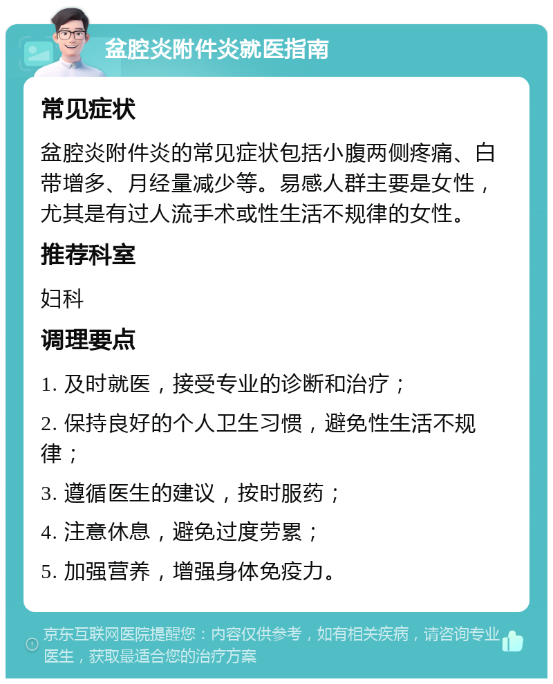 盆腔炎附件炎就医指南 常见症状 盆腔炎附件炎的常见症状包括小腹两侧疼痛、白带增多、月经量减少等。易感人群主要是女性，尤其是有过人流手术或性生活不规律的女性。 推荐科室 妇科 调理要点 1. 及时就医，接受专业的诊断和治疗； 2. 保持良好的个人卫生习惯，避免性生活不规律； 3. 遵循医生的建议，按时服药； 4. 注意休息，避免过度劳累； 5. 加强营养，增强身体免疫力。