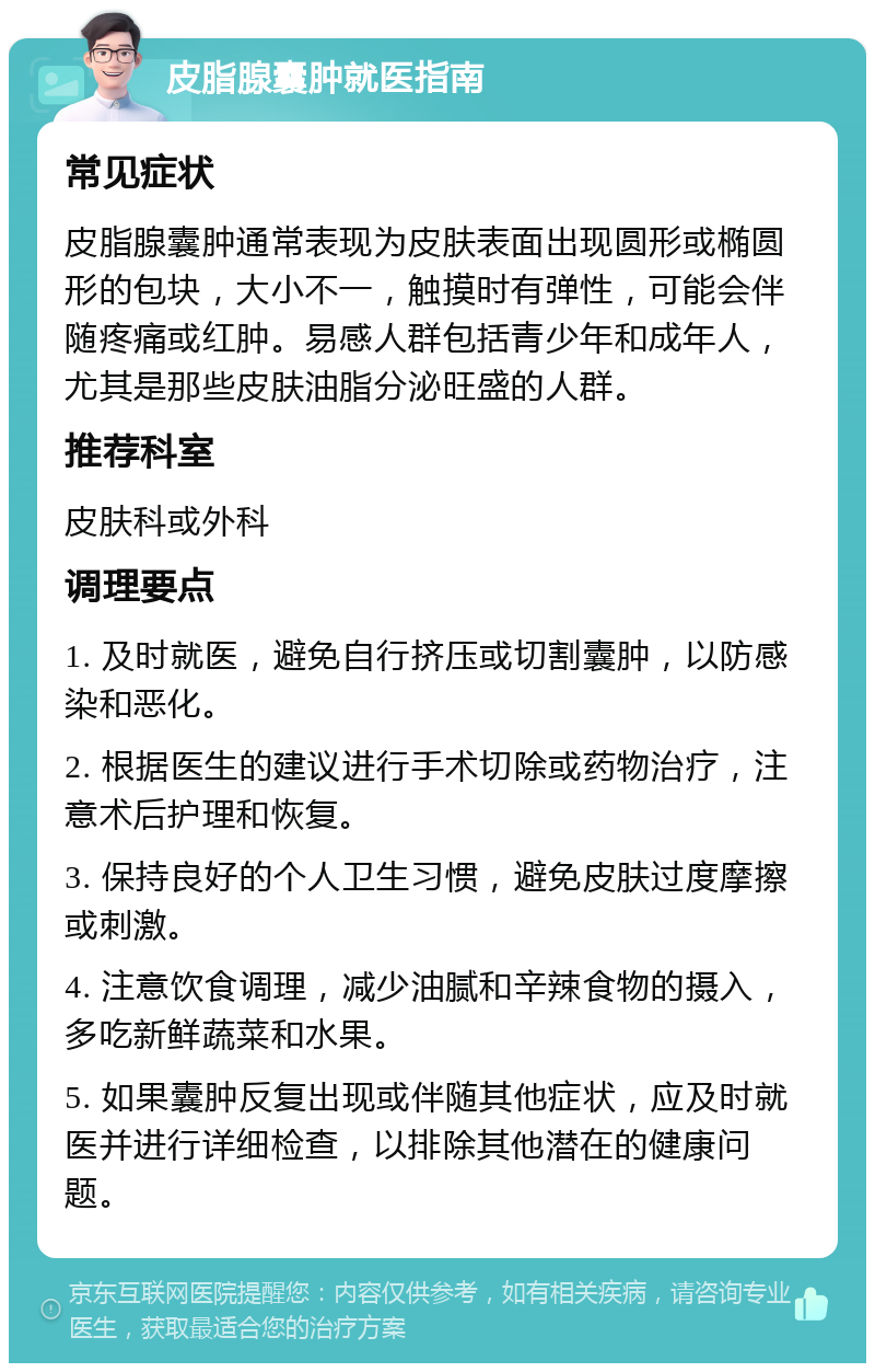 皮脂腺囊肿就医指南 常见症状 皮脂腺囊肿通常表现为皮肤表面出现圆形或椭圆形的包块，大小不一，触摸时有弹性，可能会伴随疼痛或红肿。易感人群包括青少年和成年人，尤其是那些皮肤油脂分泌旺盛的人群。 推荐科室 皮肤科或外科 调理要点 1. 及时就医，避免自行挤压或切割囊肿，以防感染和恶化。 2. 根据医生的建议进行手术切除或药物治疗，注意术后护理和恢复。 3. 保持良好的个人卫生习惯，避免皮肤过度摩擦或刺激。 4. 注意饮食调理，减少油腻和辛辣食物的摄入，多吃新鲜蔬菜和水果。 5. 如果囊肿反复出现或伴随其他症状，应及时就医并进行详细检查，以排除其他潜在的健康问题。