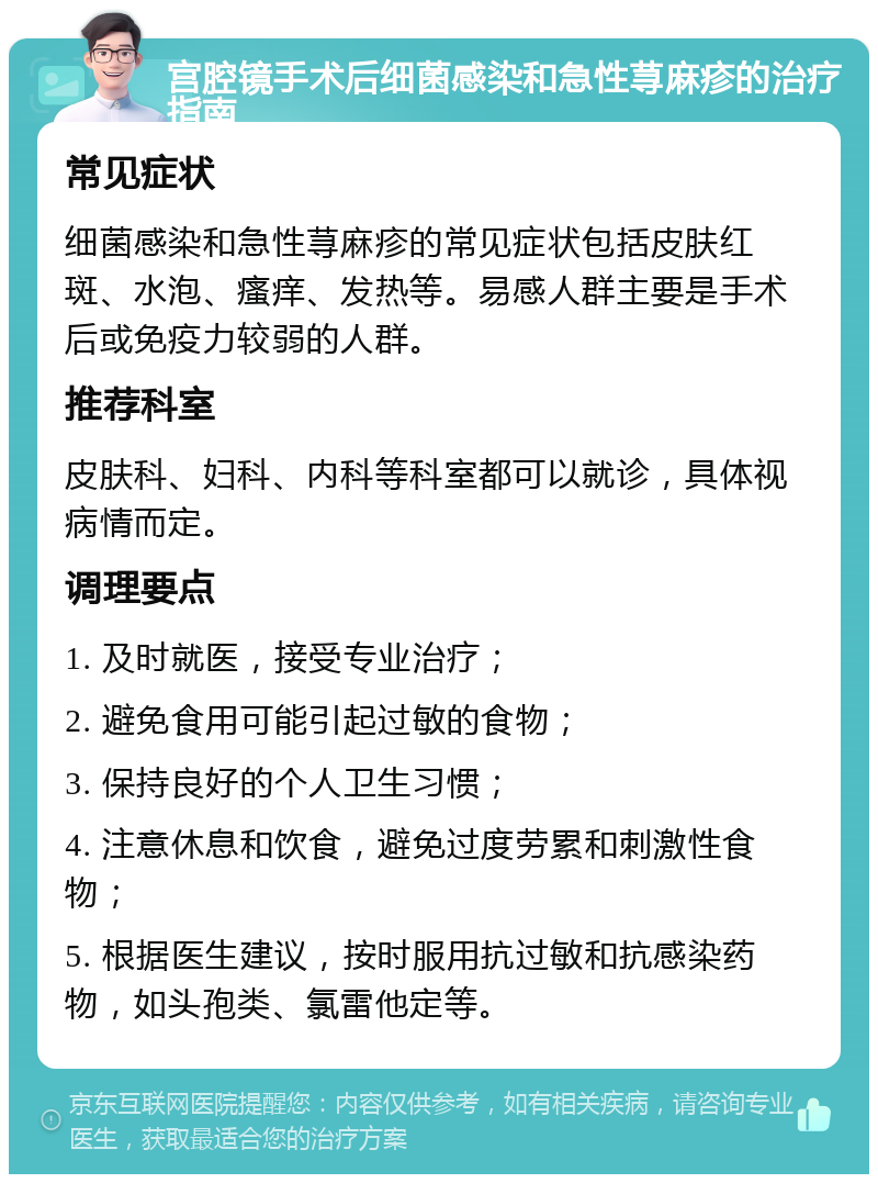 宫腔镜手术后细菌感染和急性荨麻疹的治疗指南 常见症状 细菌感染和急性荨麻疹的常见症状包括皮肤红斑、水泡、瘙痒、发热等。易感人群主要是手术后或免疫力较弱的人群。 推荐科室 皮肤科、妇科、内科等科室都可以就诊，具体视病情而定。 调理要点 1. 及时就医，接受专业治疗； 2. 避免食用可能引起过敏的食物； 3. 保持良好的个人卫生习惯； 4. 注意休息和饮食，避免过度劳累和刺激性食物； 5. 根据医生建议，按时服用抗过敏和抗感染药物，如头孢类、氯雷他定等。