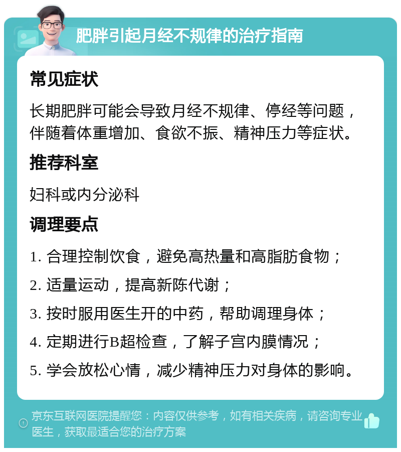 肥胖引起月经不规律的治疗指南 常见症状 长期肥胖可能会导致月经不规律、停经等问题，伴随着体重增加、食欲不振、精神压力等症状。 推荐科室 妇科或内分泌科 调理要点 1. 合理控制饮食，避免高热量和高脂肪食物； 2. 适量运动，提高新陈代谢； 3. 按时服用医生开的中药，帮助调理身体； 4. 定期进行B超检查，了解子宫内膜情况； 5. 学会放松心情，减少精神压力对身体的影响。