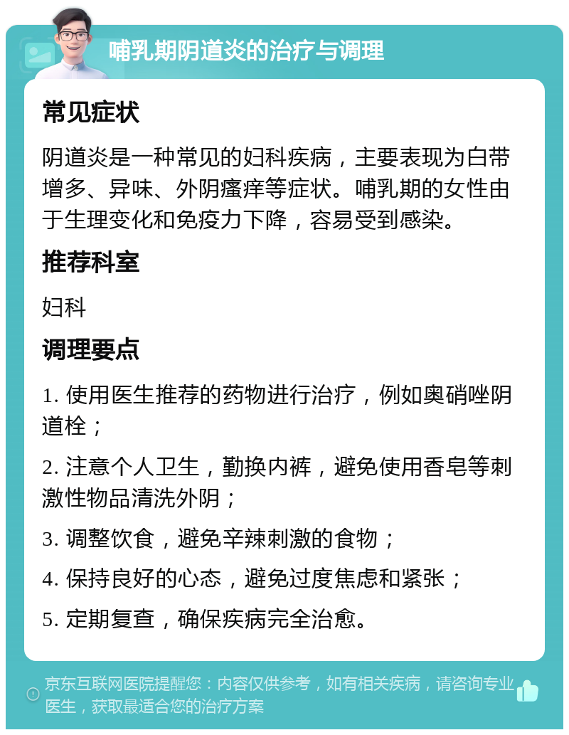 哺乳期阴道炎的治疗与调理 常见症状 阴道炎是一种常见的妇科疾病，主要表现为白带增多、异味、外阴瘙痒等症状。哺乳期的女性由于生理变化和免疫力下降，容易受到感染。 推荐科室 妇科 调理要点 1. 使用医生推荐的药物进行治疗，例如奥硝唑阴道栓； 2. 注意个人卫生，勤换内裤，避免使用香皂等刺激性物品清洗外阴； 3. 调整饮食，避免辛辣刺激的食物； 4. 保持良好的心态，避免过度焦虑和紧张； 5. 定期复查，确保疾病完全治愈。