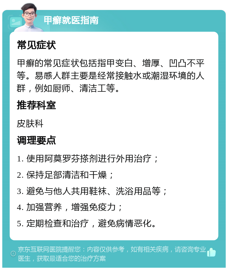 甲癣就医指南 常见症状 甲癣的常见症状包括指甲变白、增厚、凹凸不平等。易感人群主要是经常接触水或潮湿环境的人群，例如厨师、清洁工等。 推荐科室 皮肤科 调理要点 1. 使用阿莫罗芬搽剂进行外用治疗； 2. 保持足部清洁和干燥； 3. 避免与他人共用鞋袜、洗浴用品等； 4. 加强营养，增强免疫力； 5. 定期检查和治疗，避免病情恶化。