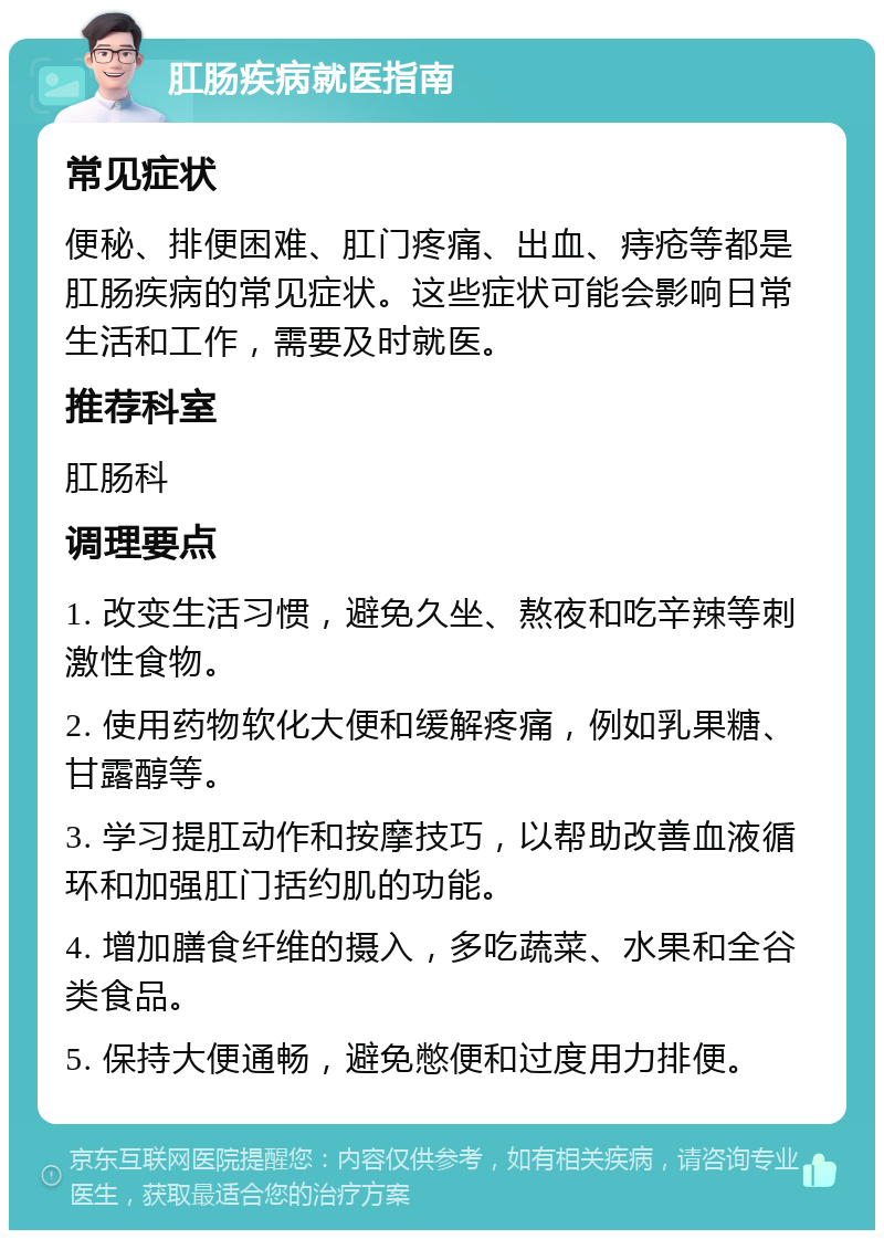 肛肠疾病就医指南 常见症状 便秘、排便困难、肛门疼痛、出血、痔疮等都是肛肠疾病的常见症状。这些症状可能会影响日常生活和工作，需要及时就医。 推荐科室 肛肠科 调理要点 1. 改变生活习惯，避免久坐、熬夜和吃辛辣等刺激性食物。 2. 使用药物软化大便和缓解疼痛，例如乳果糖、甘露醇等。 3. 学习提肛动作和按摩技巧，以帮助改善血液循环和加强肛门括约肌的功能。 4. 增加膳食纤维的摄入，多吃蔬菜、水果和全谷类食品。 5. 保持大便通畅，避免憋便和过度用力排便。