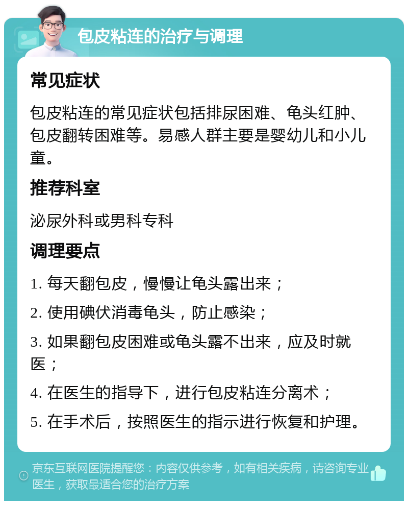 包皮粘连的治疗与调理 常见症状 包皮粘连的常见症状包括排尿困难、龟头红肿、包皮翻转困难等。易感人群主要是婴幼儿和小儿童。 推荐科室 泌尿外科或男科专科 调理要点 1. 每天翻包皮，慢慢让龟头露出来； 2. 使用碘伏消毒龟头，防止感染； 3. 如果翻包皮困难或龟头露不出来，应及时就医； 4. 在医生的指导下，进行包皮粘连分离术； 5. 在手术后，按照医生的指示进行恢复和护理。