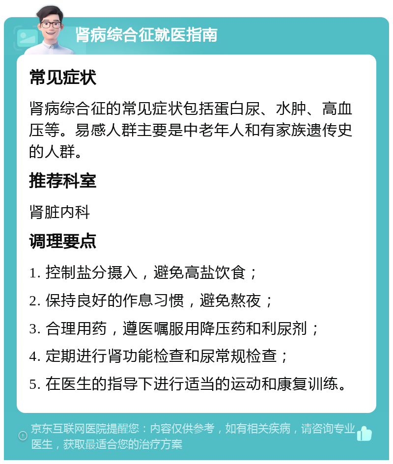 肾病综合征就医指南 常见症状 肾病综合征的常见症状包括蛋白尿、水肿、高血压等。易感人群主要是中老年人和有家族遗传史的人群。 推荐科室 肾脏内科 调理要点 1. 控制盐分摄入，避免高盐饮食； 2. 保持良好的作息习惯，避免熬夜； 3. 合理用药，遵医嘱服用降压药和利尿剂； 4. 定期进行肾功能检查和尿常规检查； 5. 在医生的指导下进行适当的运动和康复训练。