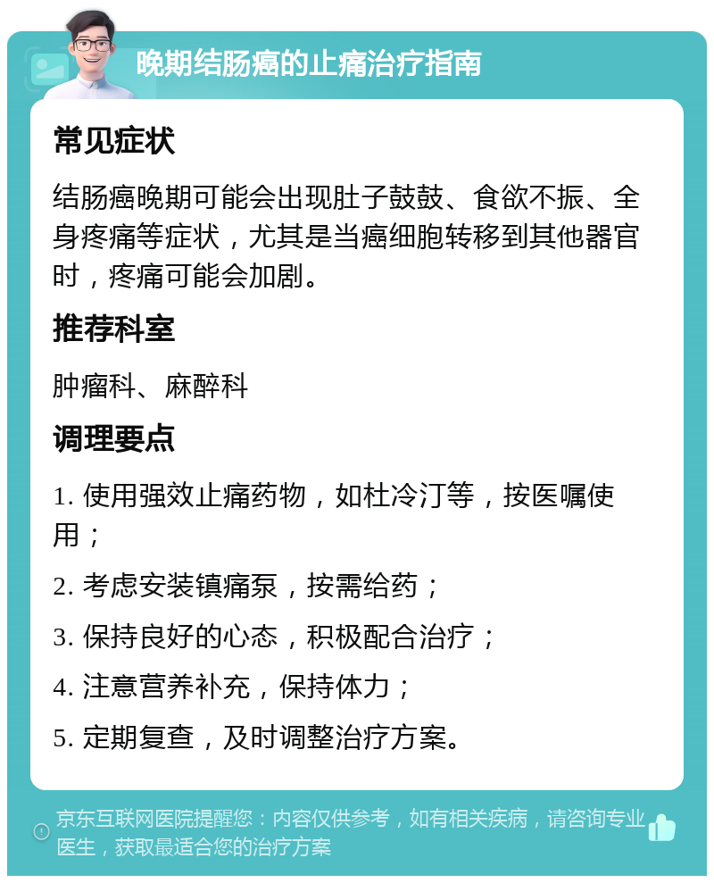 晚期结肠癌的止痛治疗指南 常见症状 结肠癌晚期可能会出现肚子鼓鼓、食欲不振、全身疼痛等症状，尤其是当癌细胞转移到其他器官时，疼痛可能会加剧。 推荐科室 肿瘤科、麻醉科 调理要点 1. 使用强效止痛药物，如杜冷汀等，按医嘱使用； 2. 考虑安装镇痛泵，按需给药； 3. 保持良好的心态，积极配合治疗； 4. 注意营养补充，保持体力； 5. 定期复查，及时调整治疗方案。