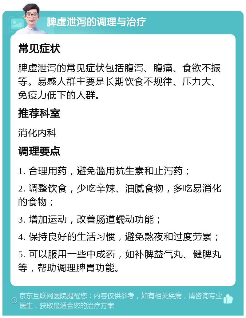 脾虚泄泻的调理与治疗 常见症状 脾虚泄泻的常见症状包括腹泻、腹痛、食欲不振等。易感人群主要是长期饮食不规律、压力大、免疫力低下的人群。 推荐科室 消化内科 调理要点 1. 合理用药，避免滥用抗生素和止泻药； 2. 调整饮食，少吃辛辣、油腻食物，多吃易消化的食物； 3. 增加运动，改善肠道蠕动功能； 4. 保持良好的生活习惯，避免熬夜和过度劳累； 5. 可以服用一些中成药，如补脾益气丸、健脾丸等，帮助调理脾胃功能。