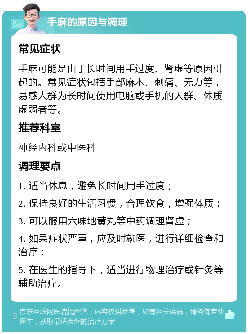 手麻的原因与调理 常见症状 手麻可能是由于长时间用手过度、肾虚等原因引起的。常见症状包括手部麻木、刺痛、无力等，易感人群为长时间使用电脑或手机的人群、体质虚弱者等。 推荐科室 神经内科或中医科 调理要点 1. 适当休息，避免长时间用手过度； 2. 保持良好的生活习惯，合理饮食，增强体质； 3. 可以服用六味地黄丸等中药调理肾虚； 4. 如果症状严重，应及时就医，进行详细检查和治疗； 5. 在医生的指导下，适当进行物理治疗或针灸等辅助治疗。