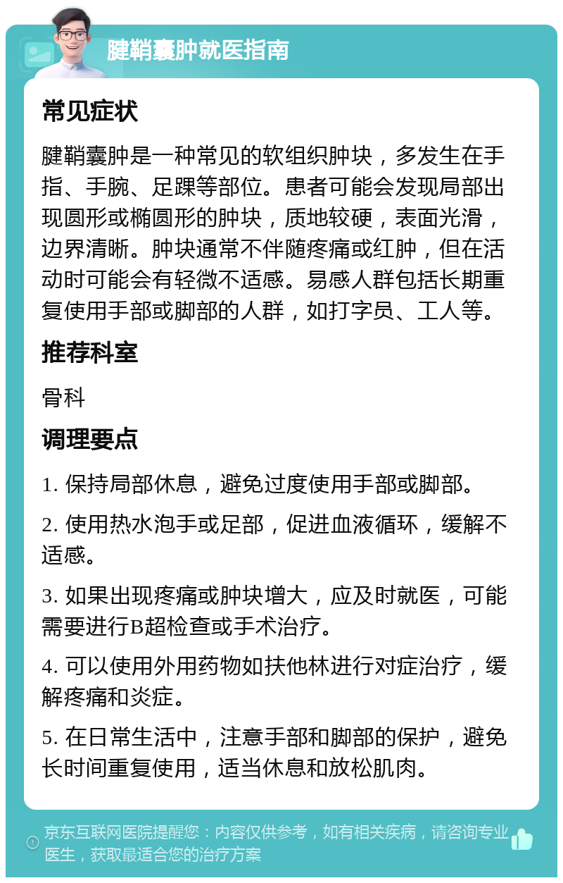 腱鞘囊肿就医指南 常见症状 腱鞘囊肿是一种常见的软组织肿块，多发生在手指、手腕、足踝等部位。患者可能会发现局部出现圆形或椭圆形的肿块，质地较硬，表面光滑，边界清晰。肿块通常不伴随疼痛或红肿，但在活动时可能会有轻微不适感。易感人群包括长期重复使用手部或脚部的人群，如打字员、工人等。 推荐科室 骨科 调理要点 1. 保持局部休息，避免过度使用手部或脚部。 2. 使用热水泡手或足部，促进血液循环，缓解不适感。 3. 如果出现疼痛或肿块增大，应及时就医，可能需要进行B超检查或手术治疗。 4. 可以使用外用药物如扶他林进行对症治疗，缓解疼痛和炎症。 5. 在日常生活中，注意手部和脚部的保护，避免长时间重复使用，适当休息和放松肌肉。