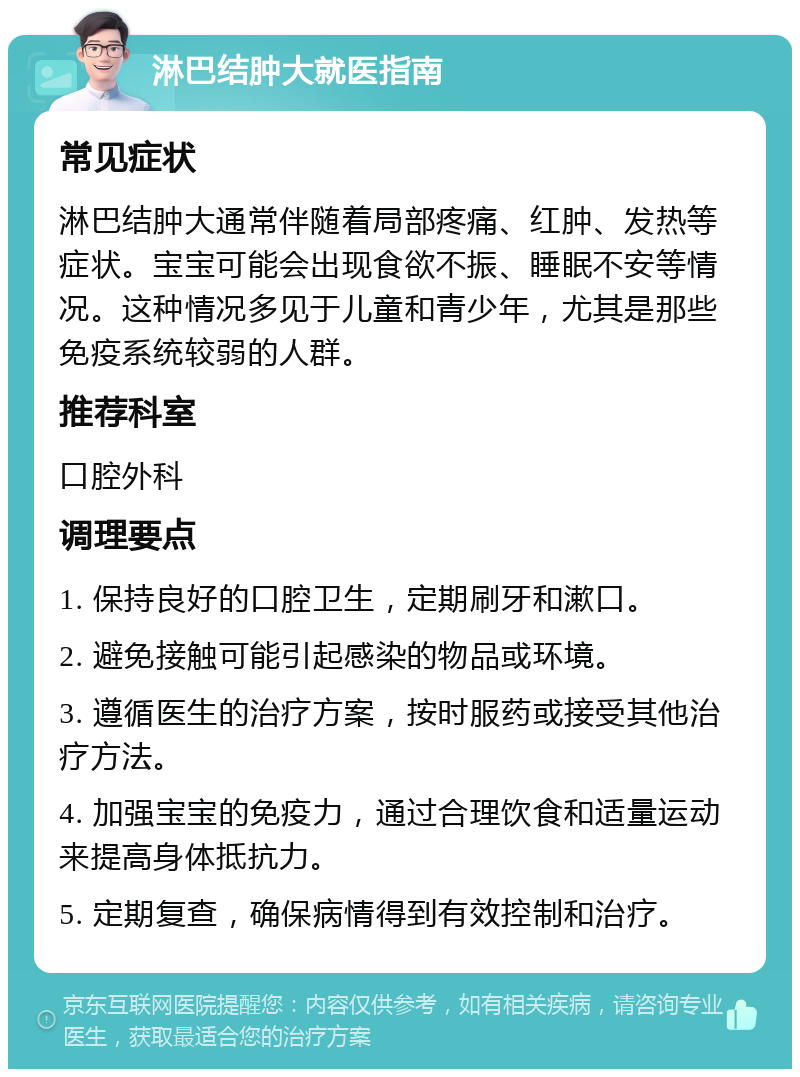 淋巴结肿大就医指南 常见症状 淋巴结肿大通常伴随着局部疼痛、红肿、发热等症状。宝宝可能会出现食欲不振、睡眠不安等情况。这种情况多见于儿童和青少年，尤其是那些免疫系统较弱的人群。 推荐科室 口腔外科 调理要点 1. 保持良好的口腔卫生，定期刷牙和漱口。 2. 避免接触可能引起感染的物品或环境。 3. 遵循医生的治疗方案，按时服药或接受其他治疗方法。 4. 加强宝宝的免疫力，通过合理饮食和适量运动来提高身体抵抗力。 5. 定期复查，确保病情得到有效控制和治疗。