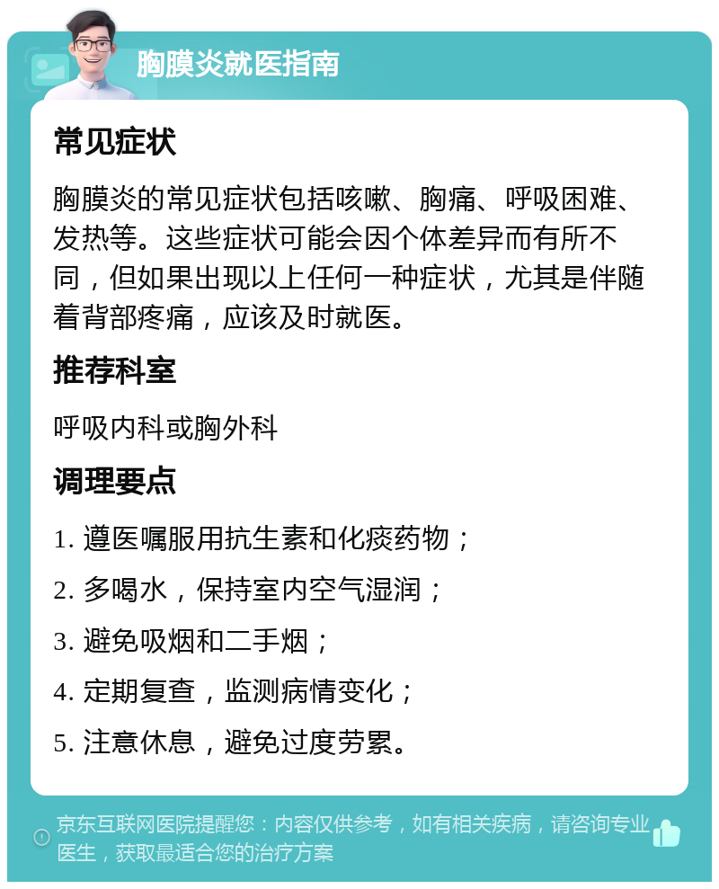 胸膜炎就医指南 常见症状 胸膜炎的常见症状包括咳嗽、胸痛、呼吸困难、发热等。这些症状可能会因个体差异而有所不同，但如果出现以上任何一种症状，尤其是伴随着背部疼痛，应该及时就医。 推荐科室 呼吸内科或胸外科 调理要点 1. 遵医嘱服用抗生素和化痰药物； 2. 多喝水，保持室内空气湿润； 3. 避免吸烟和二手烟； 4. 定期复查，监测病情变化； 5. 注意休息，避免过度劳累。