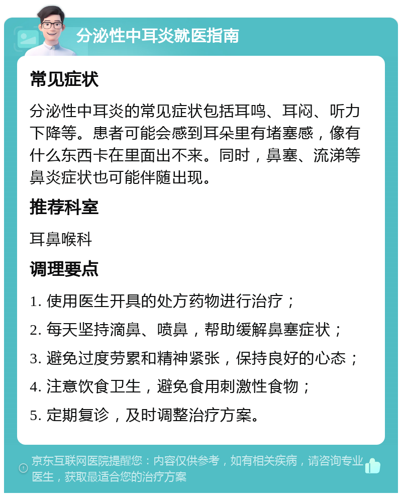 分泌性中耳炎就医指南 常见症状 分泌性中耳炎的常见症状包括耳鸣、耳闷、听力下降等。患者可能会感到耳朵里有堵塞感，像有什么东西卡在里面出不来。同时，鼻塞、流涕等鼻炎症状也可能伴随出现。 推荐科室 耳鼻喉科 调理要点 1. 使用医生开具的处方药物进行治疗； 2. 每天坚持滴鼻、喷鼻，帮助缓解鼻塞症状； 3. 避免过度劳累和精神紧张，保持良好的心态； 4. 注意饮食卫生，避免食用刺激性食物； 5. 定期复诊，及时调整治疗方案。