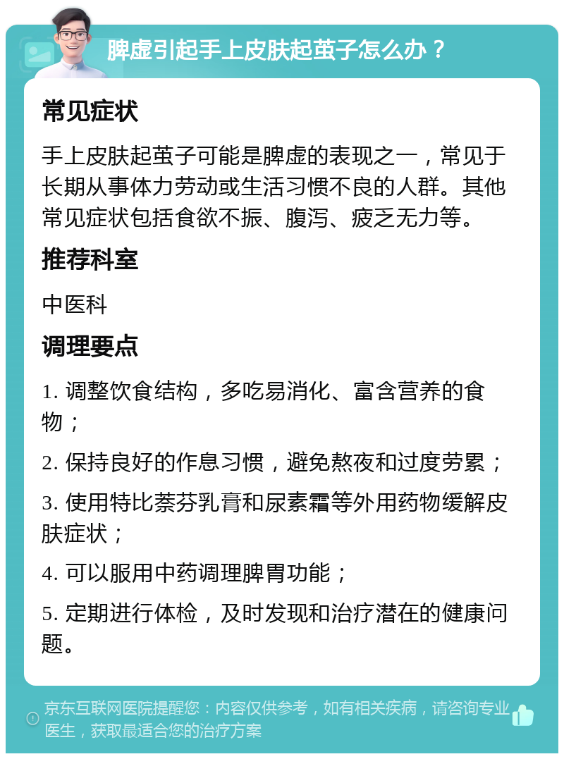 脾虚引起手上皮肤起茧子怎么办？ 常见症状 手上皮肤起茧子可能是脾虚的表现之一，常见于长期从事体力劳动或生活习惯不良的人群。其他常见症状包括食欲不振、腹泻、疲乏无力等。 推荐科室 中医科 调理要点 1. 调整饮食结构，多吃易消化、富含营养的食物； 2. 保持良好的作息习惯，避免熬夜和过度劳累； 3. 使用特比萘芬乳膏和尿素霜等外用药物缓解皮肤症状； 4. 可以服用中药调理脾胃功能； 5. 定期进行体检，及时发现和治疗潜在的健康问题。