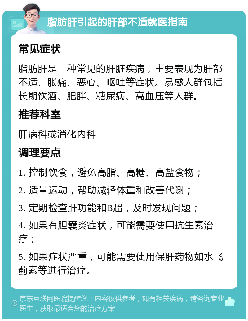 脂肪肝引起的肝部不适就医指南 常见症状 脂肪肝是一种常见的肝脏疾病，主要表现为肝部不适、胀痛、恶心、呕吐等症状。易感人群包括长期饮酒、肥胖、糖尿病、高血压等人群。 推荐科室 肝病科或消化内科 调理要点 1. 控制饮食，避免高脂、高糖、高盐食物； 2. 适量运动，帮助减轻体重和改善代谢； 3. 定期检查肝功能和B超，及时发现问题； 4. 如果有胆囊炎症状，可能需要使用抗生素治疗； 5. 如果症状严重，可能需要使用保肝药物如水飞蓟素等进行治疗。