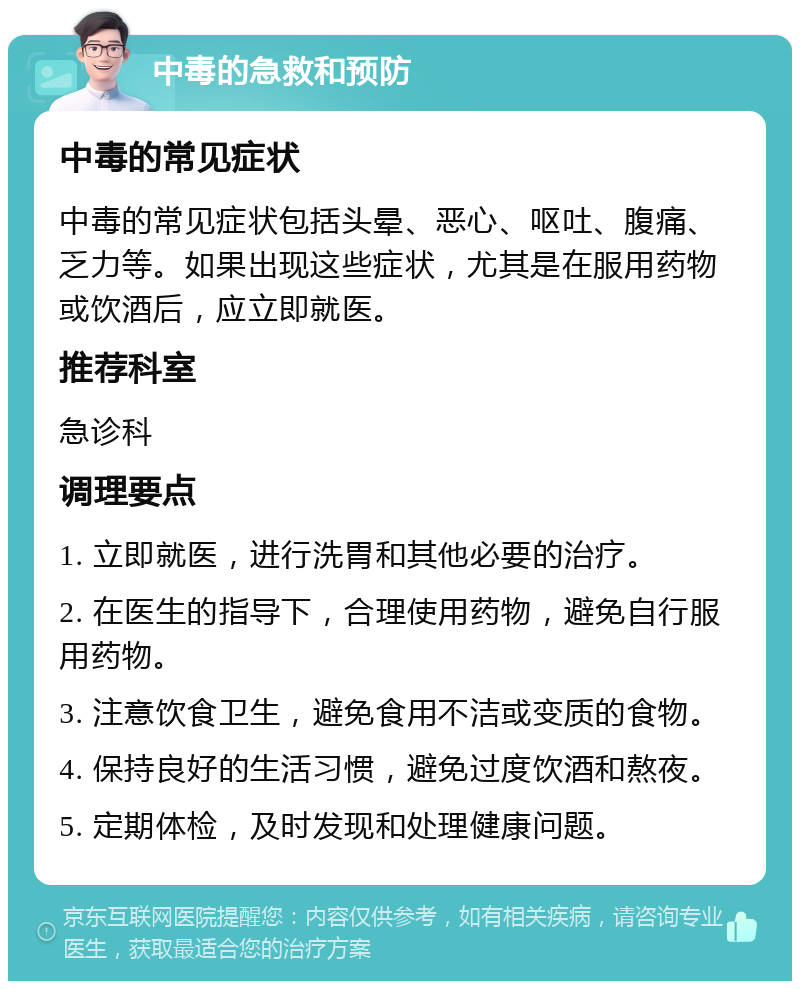 中毒的急救和预防 中毒的常见症状 中毒的常见症状包括头晕、恶心、呕吐、腹痛、乏力等。如果出现这些症状，尤其是在服用药物或饮酒后，应立即就医。 推荐科室 急诊科 调理要点 1. 立即就医，进行洗胃和其他必要的治疗。 2. 在医生的指导下，合理使用药物，避免自行服用药物。 3. 注意饮食卫生，避免食用不洁或变质的食物。 4. 保持良好的生活习惯，避免过度饮酒和熬夜。 5. 定期体检，及时发现和处理健康问题。