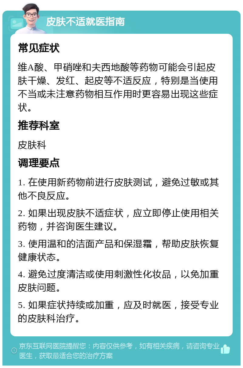 皮肤不适就医指南 常见症状 维A酸、甲硝唑和夫西地酸等药物可能会引起皮肤干燥、发红、起皮等不适反应，特别是当使用不当或未注意药物相互作用时更容易出现这些症状。 推荐科室 皮肤科 调理要点 1. 在使用新药物前进行皮肤测试，避免过敏或其他不良反应。 2. 如果出现皮肤不适症状，应立即停止使用相关药物，并咨询医生建议。 3. 使用温和的洁面产品和保湿霜，帮助皮肤恢复健康状态。 4. 避免过度清洁或使用刺激性化妆品，以免加重皮肤问题。 5. 如果症状持续或加重，应及时就医，接受专业的皮肤科治疗。