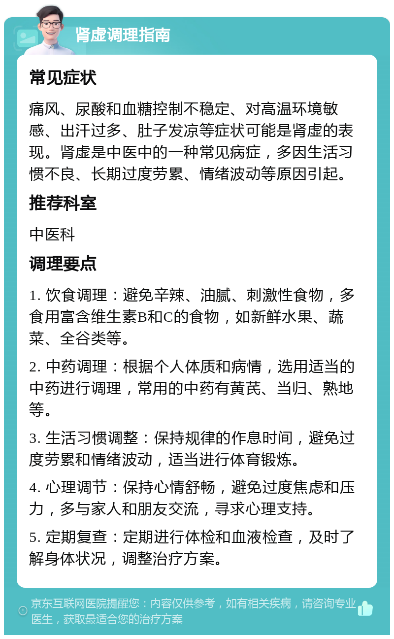 肾虚调理指南 常见症状 痛风、尿酸和血糖控制不稳定、对高温环境敏感、出汗过多、肚子发凉等症状可能是肾虚的表现。肾虚是中医中的一种常见病症，多因生活习惯不良、长期过度劳累、情绪波动等原因引起。 推荐科室 中医科 调理要点 1. 饮食调理：避免辛辣、油腻、刺激性食物，多食用富含维生素B和C的食物，如新鲜水果、蔬菜、全谷类等。 2. 中药调理：根据个人体质和病情，选用适当的中药进行调理，常用的中药有黄芪、当归、熟地等。 3. 生活习惯调整：保持规律的作息时间，避免过度劳累和情绪波动，适当进行体育锻炼。 4. 心理调节：保持心情舒畅，避免过度焦虑和压力，多与家人和朋友交流，寻求心理支持。 5. 定期复查：定期进行体检和血液检查，及时了解身体状况，调整治疗方案。