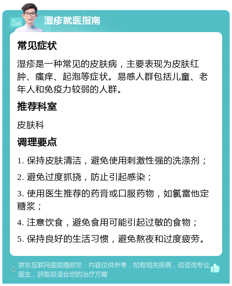 湿疹就医指南 常见症状 湿疹是一种常见的皮肤病，主要表现为皮肤红肿、瘙痒、起泡等症状。易感人群包括儿童、老年人和免疫力较弱的人群。 推荐科室 皮肤科 调理要点 1. 保持皮肤清洁，避免使用刺激性强的洗涤剂； 2. 避免过度抓挠，防止引起感染； 3. 使用医生推荐的药膏或口服药物，如氯雷他定糖浆； 4. 注意饮食，避免食用可能引起过敏的食物； 5. 保持良好的生活习惯，避免熬夜和过度疲劳。