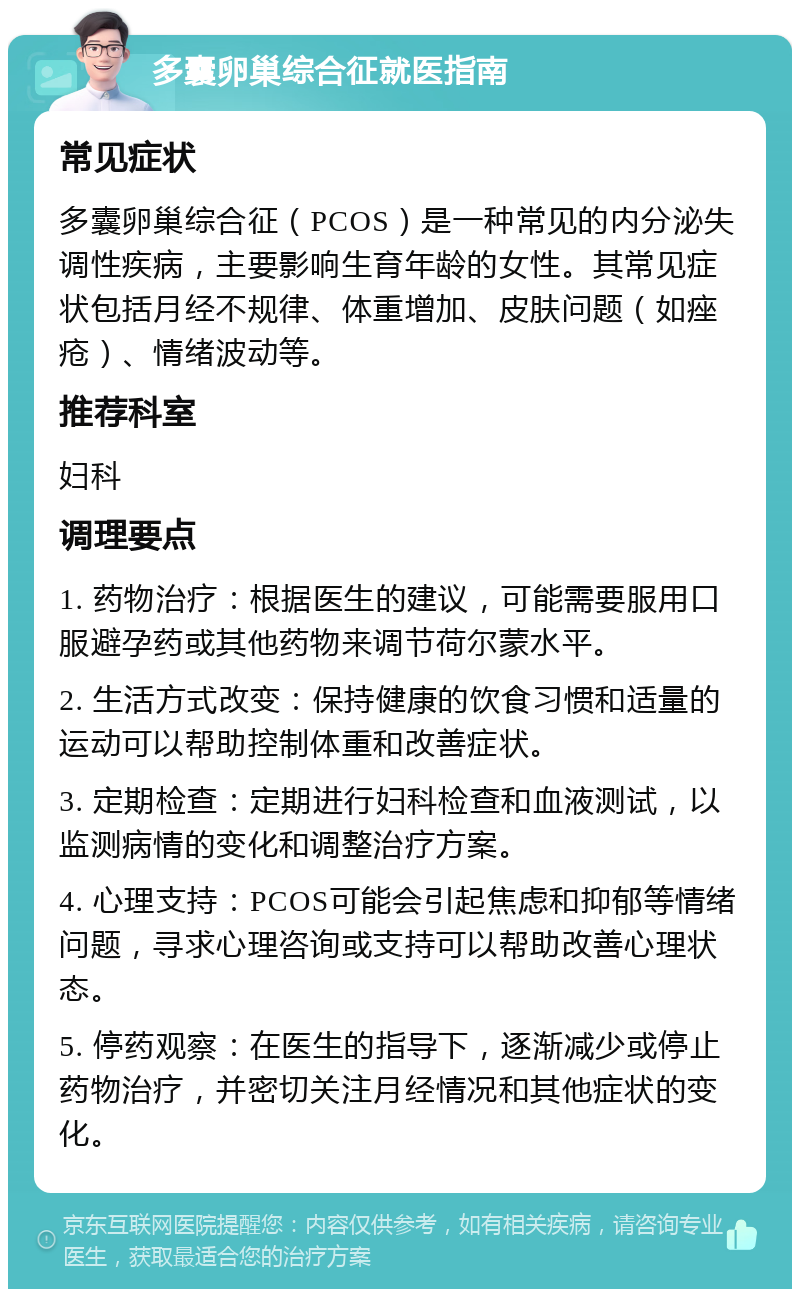 多囊卵巢综合征就医指南 常见症状 多囊卵巢综合征（PCOS）是一种常见的内分泌失调性疾病，主要影响生育年龄的女性。其常见症状包括月经不规律、体重增加、皮肤问题（如痤疮）、情绪波动等。 推荐科室 妇科 调理要点 1. 药物治疗：根据医生的建议，可能需要服用口服避孕药或其他药物来调节荷尔蒙水平。 2. 生活方式改变：保持健康的饮食习惯和适量的运动可以帮助控制体重和改善症状。 3. 定期检查：定期进行妇科检查和血液测试，以监测病情的变化和调整治疗方案。 4. 心理支持：PCOS可能会引起焦虑和抑郁等情绪问题，寻求心理咨询或支持可以帮助改善心理状态。 5. 停药观察：在医生的指导下，逐渐减少或停止药物治疗，并密切关注月经情况和其他症状的变化。