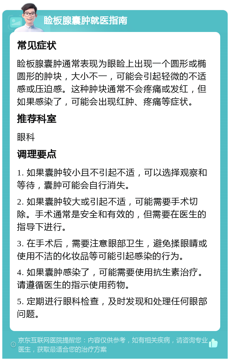 睑板腺囊肿就医指南 常见症状 睑板腺囊肿通常表现为眼睑上出现一个圆形或椭圆形的肿块，大小不一，可能会引起轻微的不适感或压迫感。这种肿块通常不会疼痛或发红，但如果感染了，可能会出现红肿、疼痛等症状。 推荐科室 眼科 调理要点 1. 如果囊肿较小且不引起不适，可以选择观察和等待，囊肿可能会自行消失。 2. 如果囊肿较大或引起不适，可能需要手术切除。手术通常是安全和有效的，但需要在医生的指导下进行。 3. 在手术后，需要注意眼部卫生，避免揉眼睛或使用不洁的化妆品等可能引起感染的行为。 4. 如果囊肿感染了，可能需要使用抗生素治疗。请遵循医生的指示使用药物。 5. 定期进行眼科检查，及时发现和处理任何眼部问题。