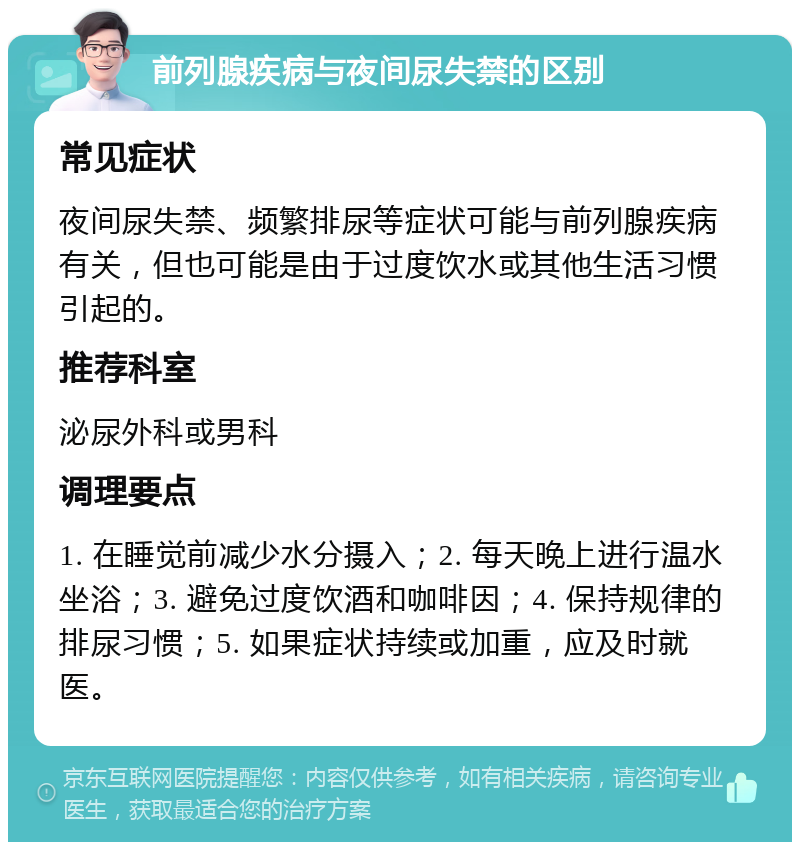 前列腺疾病与夜间尿失禁的区别 常见症状 夜间尿失禁、频繁排尿等症状可能与前列腺疾病有关，但也可能是由于过度饮水或其他生活习惯引起的。 推荐科室 泌尿外科或男科 调理要点 1. 在睡觉前减少水分摄入；2. 每天晚上进行温水坐浴；3. 避免过度饮酒和咖啡因；4. 保持规律的排尿习惯；5. 如果症状持续或加重，应及时就医。