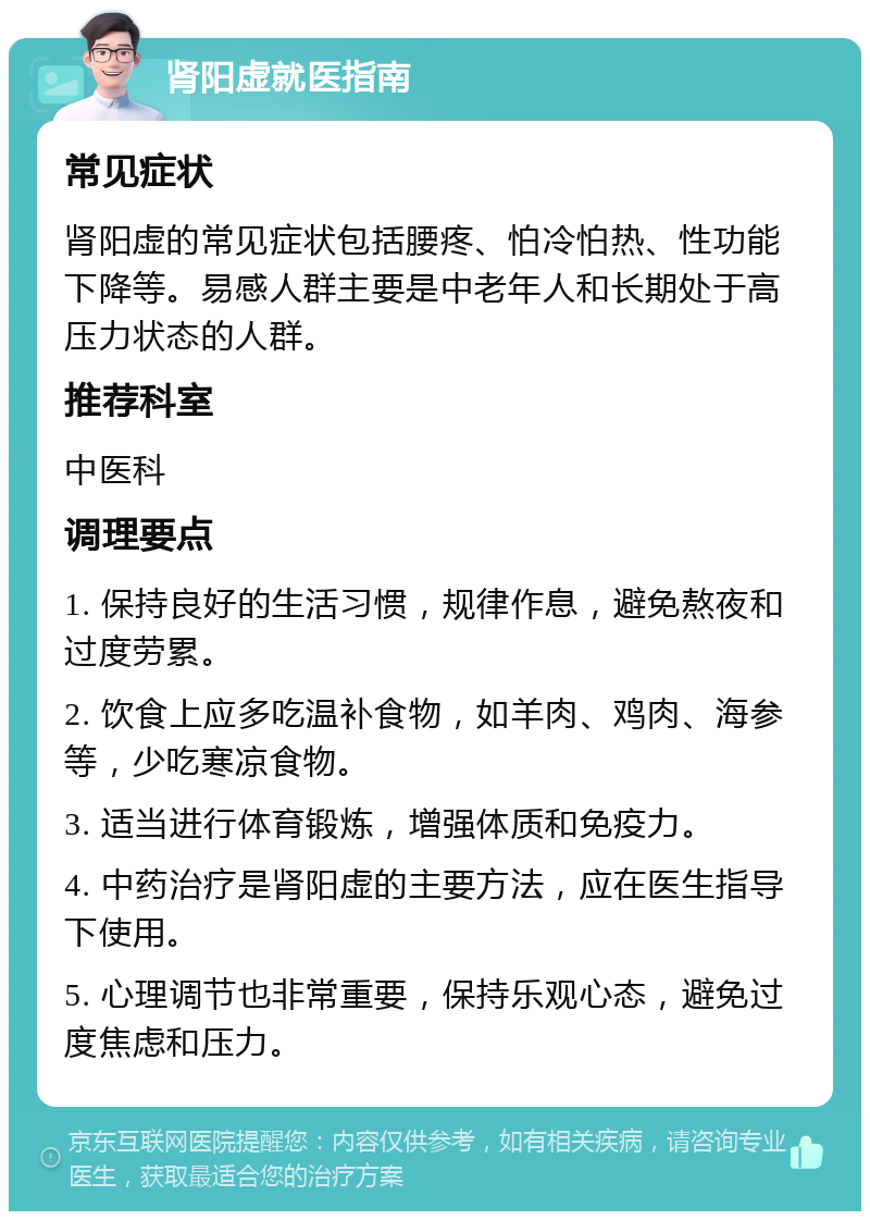 肾阳虚就医指南 常见症状 肾阳虚的常见症状包括腰疼、怕冷怕热、性功能下降等。易感人群主要是中老年人和长期处于高压力状态的人群。 推荐科室 中医科 调理要点 1. 保持良好的生活习惯，规律作息，避免熬夜和过度劳累。 2. 饮食上应多吃温补食物，如羊肉、鸡肉、海参等，少吃寒凉食物。 3. 适当进行体育锻炼，增强体质和免疫力。 4. 中药治疗是肾阳虚的主要方法，应在医生指导下使用。 5. 心理调节也非常重要，保持乐观心态，避免过度焦虑和压力。