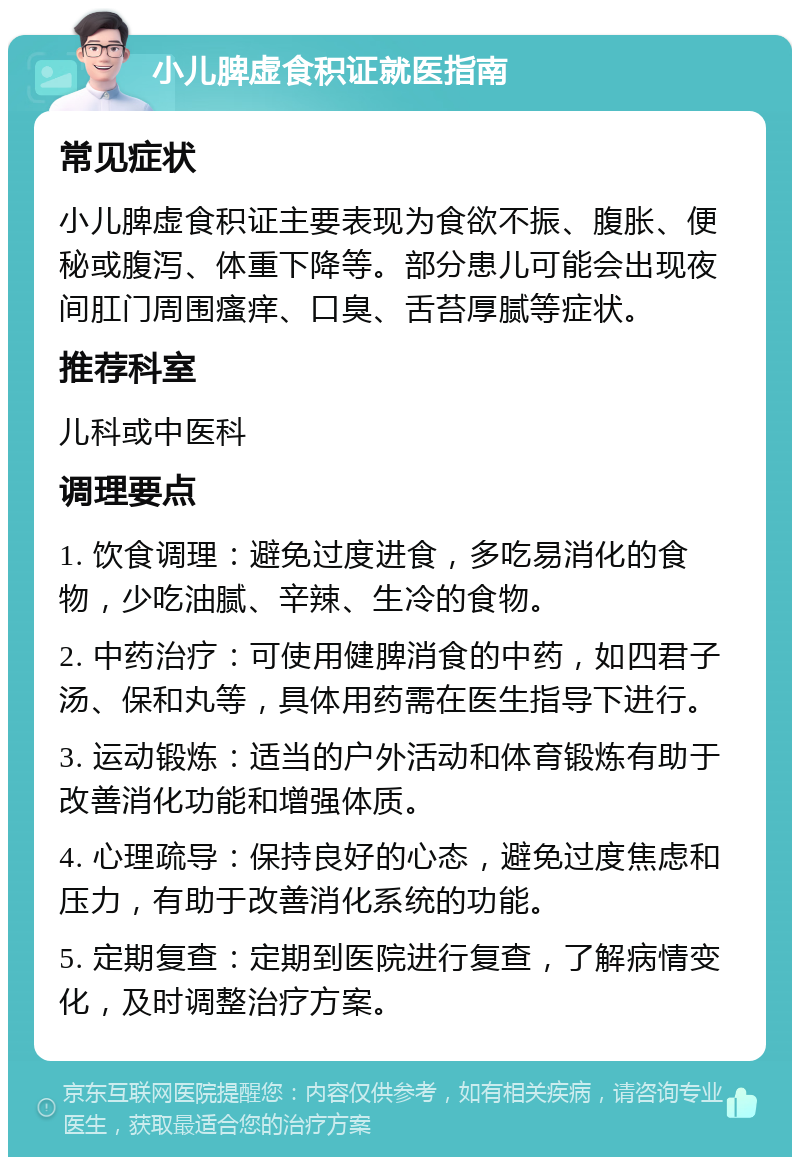 小儿脾虚食积证就医指南 常见症状 小儿脾虚食积证主要表现为食欲不振、腹胀、便秘或腹泻、体重下降等。部分患儿可能会出现夜间肛门周围瘙痒、口臭、舌苔厚腻等症状。 推荐科室 儿科或中医科 调理要点 1. 饮食调理：避免过度进食，多吃易消化的食物，少吃油腻、辛辣、生冷的食物。 2. 中药治疗：可使用健脾消食的中药，如四君子汤、保和丸等，具体用药需在医生指导下进行。 3. 运动锻炼：适当的户外活动和体育锻炼有助于改善消化功能和增强体质。 4. 心理疏导：保持良好的心态，避免过度焦虑和压力，有助于改善消化系统的功能。 5. 定期复查：定期到医院进行复查，了解病情变化，及时调整治疗方案。