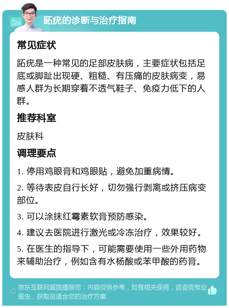 跖疣的诊断与治疗指南 常见症状 跖疣是一种常见的足部皮肤病，主要症状包括足底或脚趾出现硬、粗糙、有压痛的皮肤病变，易感人群为长期穿着不透气鞋子、免疫力低下的人群。 推荐科室 皮肤科 调理要点 1. 停用鸡眼膏和鸡眼贴，避免加重病情。 2. 等待表皮自行长好，切勿强行剥离或挤压病变部位。 3. 可以涂抹红霉素软膏预防感染。 4. 建议去医院进行激光或冷冻治疗，效果较好。 5. 在医生的指导下，可能需要使用一些外用药物来辅助治疗，例如含有水杨酸或苯甲酸的药膏。