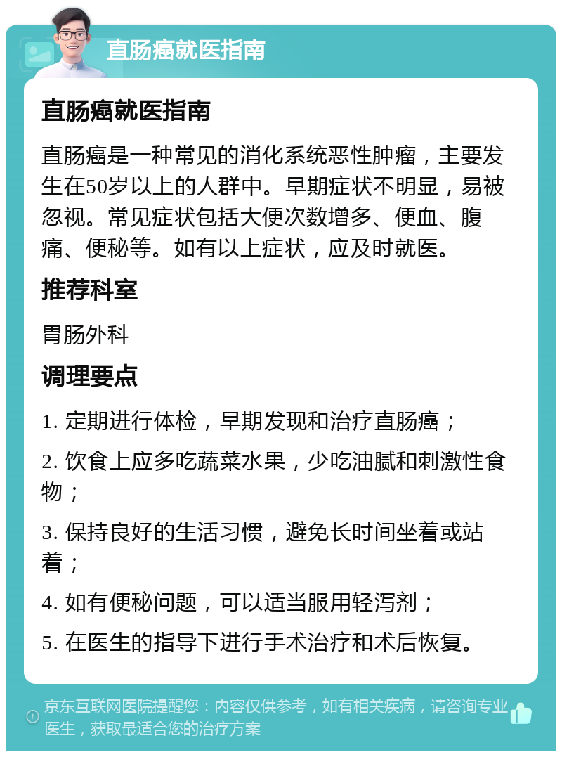 直肠癌就医指南 直肠癌就医指南 直肠癌是一种常见的消化系统恶性肿瘤，主要发生在50岁以上的人群中。早期症状不明显，易被忽视。常见症状包括大便次数增多、便血、腹痛、便秘等。如有以上症状，应及时就医。 推荐科室 胃肠外科 调理要点 1. 定期进行体检，早期发现和治疗直肠癌； 2. 饮食上应多吃蔬菜水果，少吃油腻和刺激性食物； 3. 保持良好的生活习惯，避免长时间坐着或站着； 4. 如有便秘问题，可以适当服用轻泻剂； 5. 在医生的指导下进行手术治疗和术后恢复。