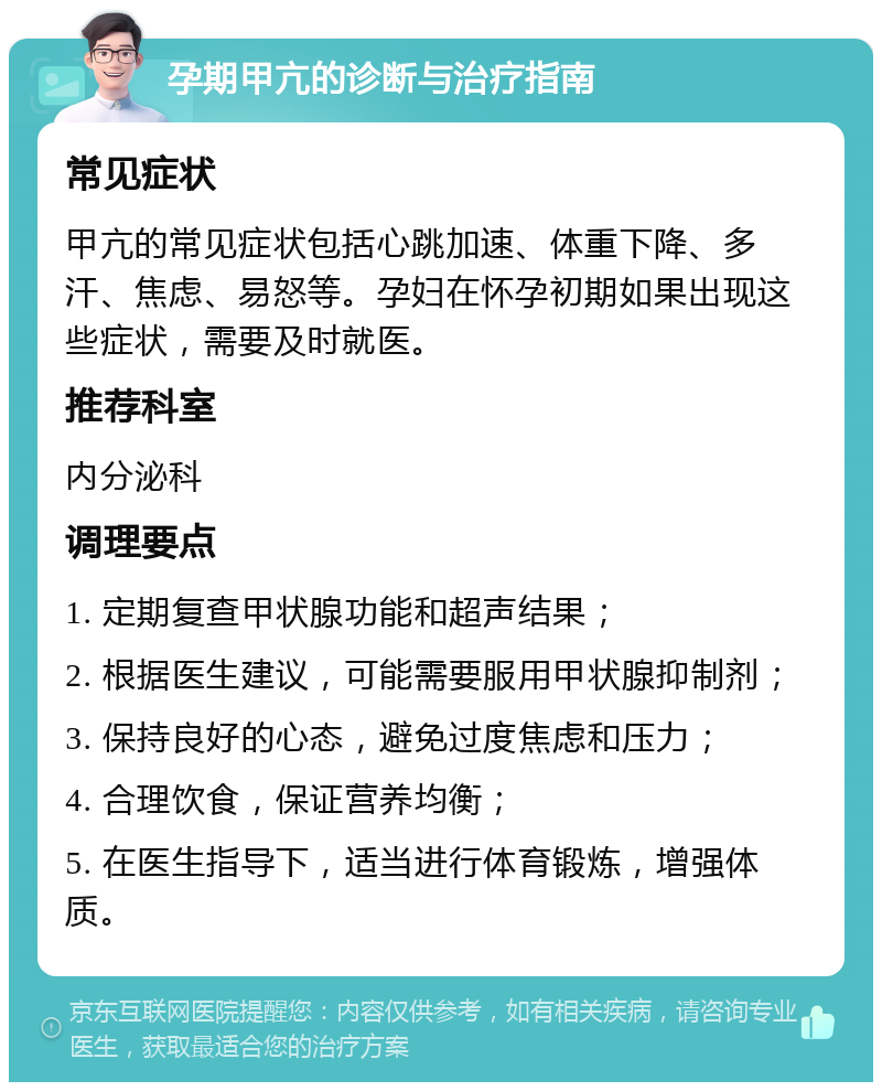 孕期甲亢的诊断与治疗指南 常见症状 甲亢的常见症状包括心跳加速、体重下降、多汗、焦虑、易怒等。孕妇在怀孕初期如果出现这些症状，需要及时就医。 推荐科室 内分泌科 调理要点 1. 定期复查甲状腺功能和超声结果； 2. 根据医生建议，可能需要服用甲状腺抑制剂； 3. 保持良好的心态，避免过度焦虑和压力； 4. 合理饮食，保证营养均衡； 5. 在医生指导下，适当进行体育锻炼，增强体质。