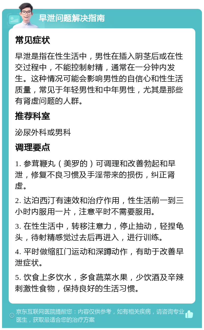 早泄问题解决指南 常见症状 早泄是指在性生活中，男性在插入阴茎后或在性交过程中，不能控制射精，通常在一分钟内发生。这种情况可能会影响男性的自信心和性生活质量，常见于年轻男性和中年男性，尤其是那些有肾虚问题的人群。 推荐科室 泌尿外科或男科 调理要点 1. 参茸鞭丸（美罗的）可调理和改善勃起和早泄，修复不良习惯及手淫带来的损伤，纠正肾虚。 2. 达泊西汀有速效和治疗作用，性生活前一到三小时内服用一片，注意平时不需要服用。 3. 在性生活中，转移注意力，停止抽动，轻捏龟头，待射精感觉过去后再进入，进行训练。 4. 平时做缩肛门运动和深蹲动作，有助于改善早泄症状。 5. 饮食上多饮水，多食蔬菜水果，少饮酒及辛辣刺激性食物，保持良好的生活习惯。