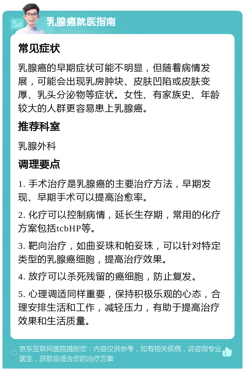 乳腺癌就医指南 常见症状 乳腺癌的早期症状可能不明显，但随着病情发展，可能会出现乳房肿块、皮肤凹陷或皮肤变厚、乳头分泌物等症状。女性、有家族史、年龄较大的人群更容易患上乳腺癌。 推荐科室 乳腺外科 调理要点 1. 手术治疗是乳腺癌的主要治疗方法，早期发现、早期手术可以提高治愈率。 2. 化疗可以控制病情，延长生存期，常用的化疗方案包括tcbHP等。 3. 靶向治疗，如曲妥珠和帕妥珠，可以针对特定类型的乳腺癌细胞，提高治疗效果。 4. 放疗可以杀死残留的癌细胞，防止复发。 5. 心理调适同样重要，保持积极乐观的心态，合理安排生活和工作，减轻压力，有助于提高治疗效果和生活质量。