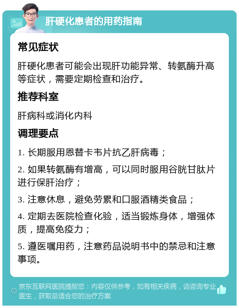 肝硬化患者的用药指南 常见症状 肝硬化患者可能会出现肝功能异常、转氨酶升高等症状，需要定期检查和治疗。 推荐科室 肝病科或消化内科 调理要点 1. 长期服用恩替卡韦片抗乙肝病毒； 2. 如果转氨酶有增高，可以同时服用谷胱甘肽片进行保肝治疗； 3. 注意休息，避免劳累和口服酒精类食品； 4. 定期去医院检查化验，适当锻炼身体，增强体质，提高免疫力； 5. 遵医嘱用药，注意药品说明书中的禁忌和注意事项。