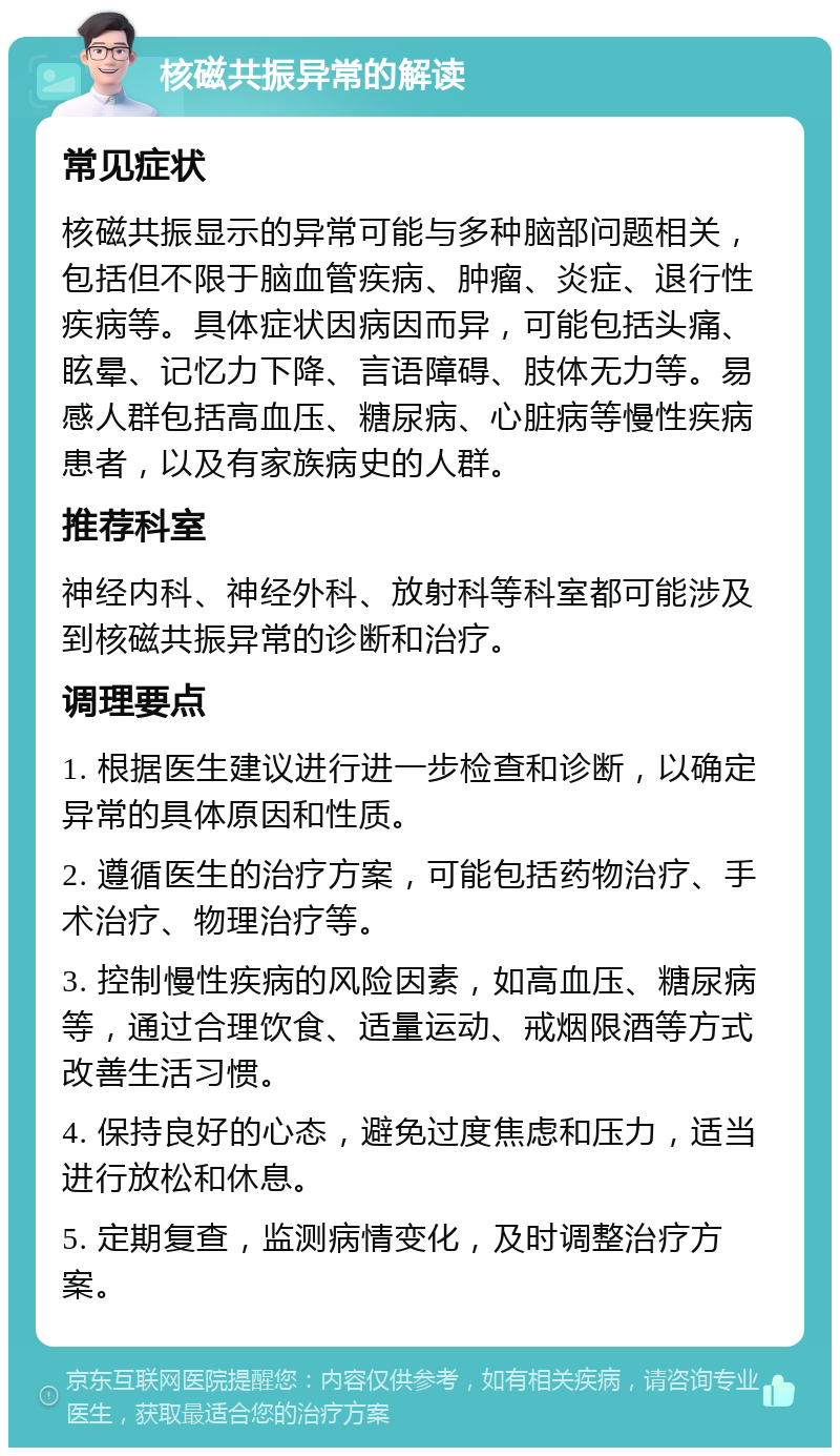 核磁共振异常的解读 常见症状 核磁共振显示的异常可能与多种脑部问题相关，包括但不限于脑血管疾病、肿瘤、炎症、退行性疾病等。具体症状因病因而异，可能包括头痛、眩晕、记忆力下降、言语障碍、肢体无力等。易感人群包括高血压、糖尿病、心脏病等慢性疾病患者，以及有家族病史的人群。 推荐科室 神经内科、神经外科、放射科等科室都可能涉及到核磁共振异常的诊断和治疗。 调理要点 1. 根据医生建议进行进一步检查和诊断，以确定异常的具体原因和性质。 2. 遵循医生的治疗方案，可能包括药物治疗、手术治疗、物理治疗等。 3. 控制慢性疾病的风险因素，如高血压、糖尿病等，通过合理饮食、适量运动、戒烟限酒等方式改善生活习惯。 4. 保持良好的心态，避免过度焦虑和压力，适当进行放松和休息。 5. 定期复查，监测病情变化，及时调整治疗方案。