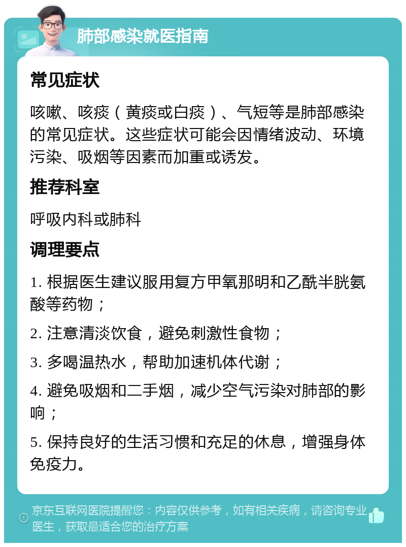 肺部感染就医指南 常见症状 咳嗽、咳痰（黄痰或白痰）、气短等是肺部感染的常见症状。这些症状可能会因情绪波动、环境污染、吸烟等因素而加重或诱发。 推荐科室 呼吸内科或肺科 调理要点 1. 根据医生建议服用复方甲氧那明和乙酰半胱氨酸等药物； 2. 注意清淡饮食，避免刺激性食物； 3. 多喝温热水，帮助加速机体代谢； 4. 避免吸烟和二手烟，减少空气污染对肺部的影响； 5. 保持良好的生活习惯和充足的休息，增强身体免疫力。