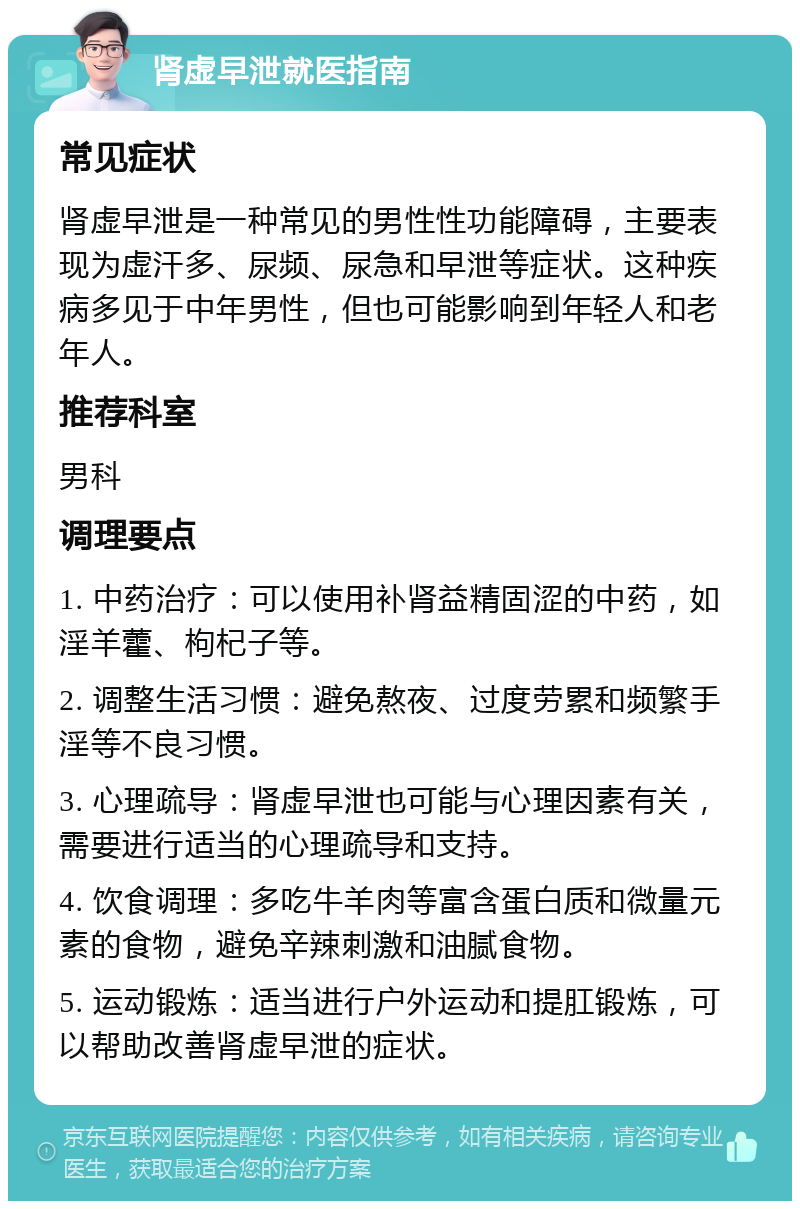 肾虚早泄就医指南 常见症状 肾虚早泄是一种常见的男性性功能障碍，主要表现为虚汗多、尿频、尿急和早泄等症状。这种疾病多见于中年男性，但也可能影响到年轻人和老年人。 推荐科室 男科 调理要点 1. 中药治疗：可以使用补肾益精固涩的中药，如淫羊藿、枸杞子等。 2. 调整生活习惯：避免熬夜、过度劳累和频繁手淫等不良习惯。 3. 心理疏导：肾虚早泄也可能与心理因素有关，需要进行适当的心理疏导和支持。 4. 饮食调理：多吃牛羊肉等富含蛋白质和微量元素的食物，避免辛辣刺激和油腻食物。 5. 运动锻炼：适当进行户外运动和提肛锻炼，可以帮助改善肾虚早泄的症状。