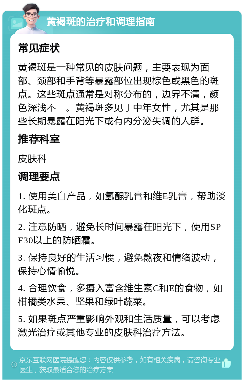 黄褐斑的治疗和调理指南 常见症状 黄褐斑是一种常见的皮肤问题，主要表现为面部、颈部和手背等暴露部位出现棕色或黑色的斑点。这些斑点通常是对称分布的，边界不清，颜色深浅不一。黄褐斑多见于中年女性，尤其是那些长期暴露在阳光下或有内分泌失调的人群。 推荐科室 皮肤科 调理要点 1. 使用美白产品，如氢醌乳膏和维E乳膏，帮助淡化斑点。 2. 注意防晒，避免长时间暴露在阳光下，使用SPF30以上的防晒霜。 3. 保持良好的生活习惯，避免熬夜和情绪波动，保持心情愉悦。 4. 合理饮食，多摄入富含维生素C和E的食物，如柑橘类水果、坚果和绿叶蔬菜。 5. 如果斑点严重影响外观和生活质量，可以考虑激光治疗或其他专业的皮肤科治疗方法。